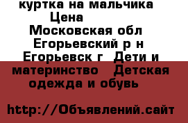 куртка на мальчика › Цена ­ 1 200 - Московская обл., Егорьевский р-н, Егорьевск г. Дети и материнство » Детская одежда и обувь   